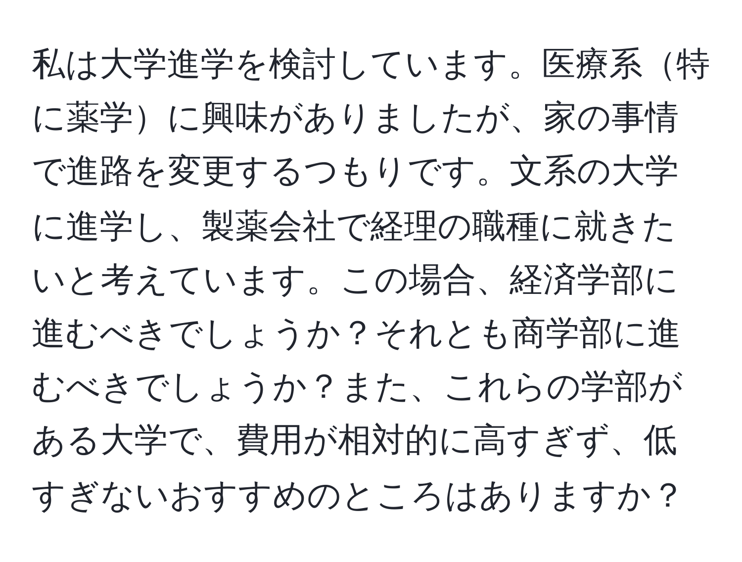 私は大学進学を検討しています。医療系特に薬学に興味がありましたが、家の事情で進路を変更するつもりです。文系の大学に進学し、製薬会社で経理の職種に就きたいと考えています。この場合、経済学部に進むべきでしょうか？それとも商学部に進むべきでしょうか？また、これらの学部がある大学で、費用が相対的に高すぎず、低すぎないおすすめのところはありますか？