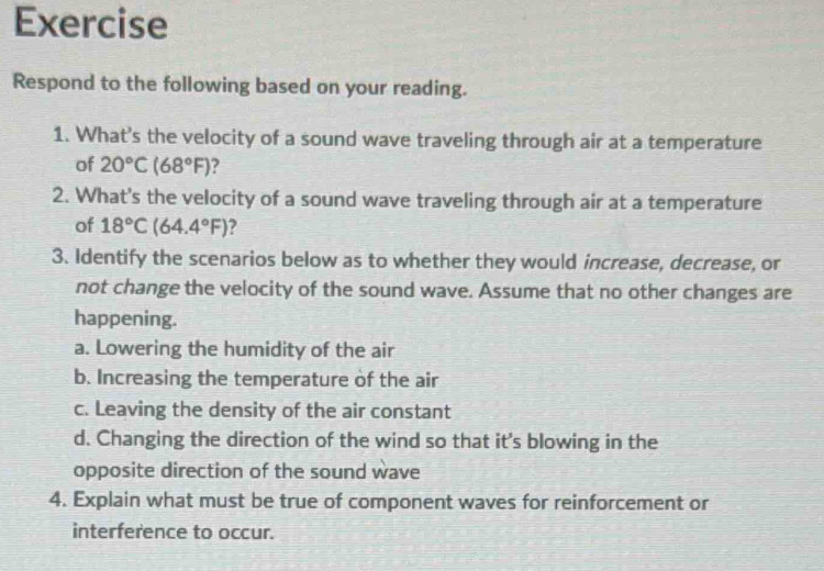 Exercise
Respond to the following based on your reading.
1. What's the velocity of a sound wave traveling through air at a temperature
of 20°C(68°F) ?
2. What's the velocity of a sound wave traveling through air at a temperature
of 18°C(64.4°F) ?
3. Identify the scenarios below as to whether they would increase, decrease, or
not change the velocity of the sound wave. Assume that no other changes are
happening.
a. Lowering the humidity of the air
b. Increasing the temperature of the air
c. Leaving the density of the air constant
d. Changing the direction of the wind so that it's blowing in the
opposite direction of the sound wave
4. Explain what must be true of component waves for reinforcement or
interference to occur.