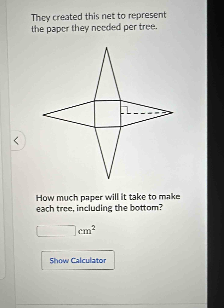 They created this net to represent 
the paper they needed per tree. 
< 
How much paper will it take to make 
each tree, including the bottom?
□ cm^2
Show Calculator