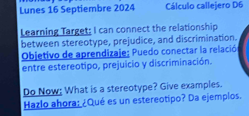 Lunes 16 Septiembre 2024 Cálculo callejero D6 
Learning Target: I can connect the relationship 
between stereotype, prejudice, and discrimination. 
Objetivo de aprendizaje: Puedo conectar la relació 
entre estereotipo, prejuicio y discriminación. 
Do Now: What is a stereotype? Give examples. 
Hazlo ahora: ¿Qué es un estereotipo? Da ejemplos.