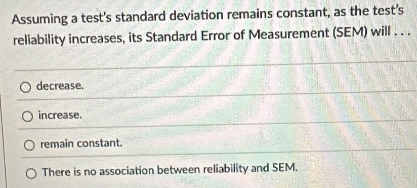 Assuming a test's standard deviation remains constant, as the test's
reliability increases, its Standard Error of Measurement (SEM) will . . .
decrease.
increase.
remain constant.
There is no association between reliability and SEM.