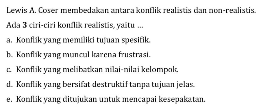 Lewis A. Coser membedakan antara konflik realistis dan non-realistis.
Ada 3 ciri-ciri konflik realistis, yaitu ...
a. Konflik yang memiliki tujuan spesifik.
b. Konflik yang muncul karena frustrasi.
c. Konflik yang melibatkan nilai-nilai kelompok.
d. Konflik yang bersifat destruktif tanpa tujuan jelas.
e. Konflik yang ditujukan untuk mencapai kesepakatan.