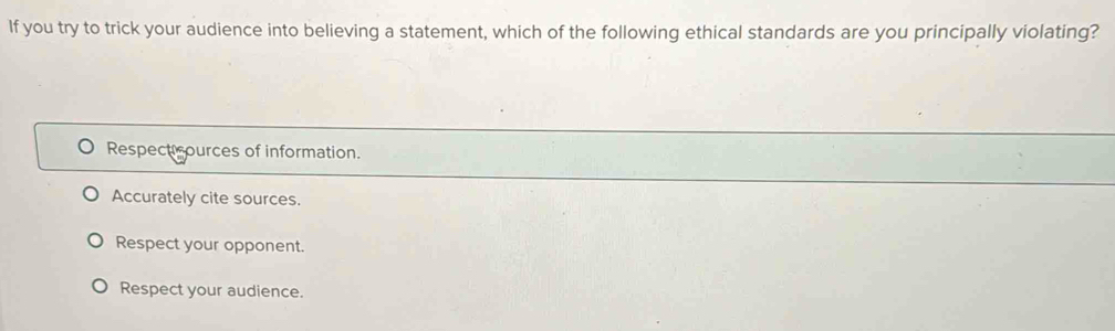 If you try to trick your audience into believing a statement, which of the following ethical standards are you principally violating?
Respecti ources of information.
Accurately cite sources.
Respect your opponent.
Respect your audience.