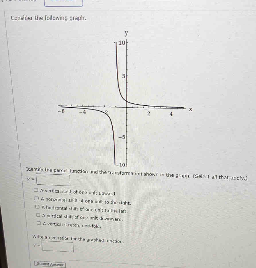 Consider the following graph.
Identify the parent function and the transformation shown in the graph. (Select all that apply.)
y=□
A vertical shift of one unit upward.
A horizontal shift of one unit to the right.
A horizontal shift of one unit to the left.
A vertical shift of one unit downward.
A vertical stretch, one-fold.
Write an equation for the graphed function.
y=□
Submit Answer □ overline Aoverline 2m