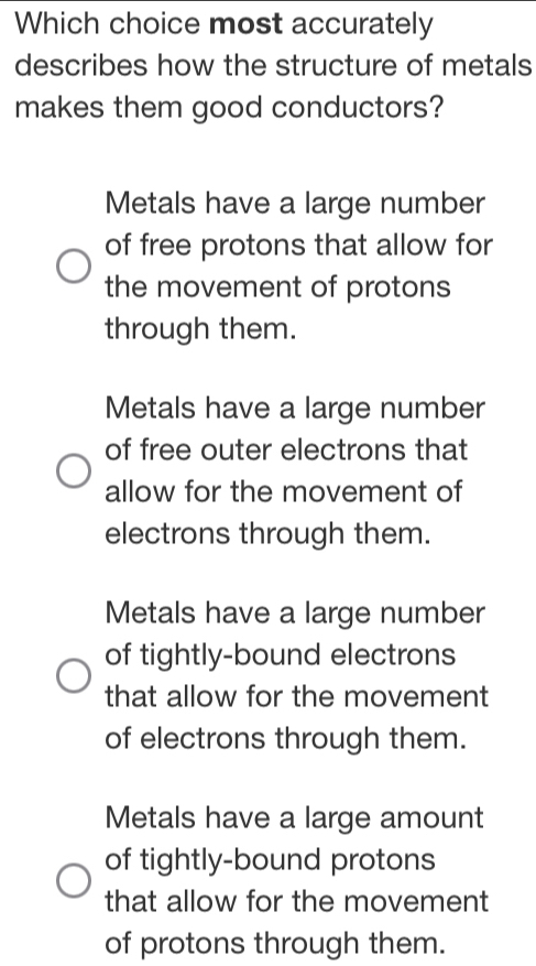 Which choice most accurately
describes how the structure of metals
makes them good conductors?
Metals have a large number
of free protons that allow for
the movement of protons
through them.
Metals have a large number
of free outer electrons that
allow for the movement of
electrons through them.
Metals have a large number
of tightly-bound electrons
that allow for the movement
of electrons through them.
Metals have a large amount
of tightly-bound protons
that allow for the movement
of protons through them.