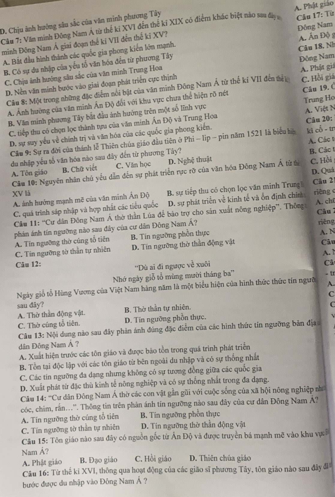 A. Phật giáo
D. Chịu ành hưởng sâu sắc của văn minh phương Tây
Câu 7: Văn minh Đông Nam Á từ thế kỉ XVI đến thế kỉ XIX có điểm khác biệt nào sau đây s
minh Đông Nam Á giai đoạn thế kỉ VII đến thế kỉ XV?  Câu 17: Từ
A. Ấn Độ g
A. Bắt đầu hình thành các quốc gia phong kiến lớn mạnh. Đông Nam
B. Có sự du nhập của yếu tổ văn hóa đến từ phương Tây
Đông Nam
C. Chịu ảnh hưởng sâu sắc của văn mình Trung Hoa Câu 18, Nh
A. Phật giảá
D. Nền văn minh bước vào giai đoạn phát triển cực thịnh
Câu 19. Ó
Câu 8: Một trong những đặc điểm nổi bật của văn minh Đông Nam Á từ thế kí VII đến thết C. Hồi giá
Trung Ho
A. Ảnh hưởng của văn minh Ấn Độ đổi với khu vực chưa thể hiện rõ nét
B. Văn minh phương Tây bắt đầu ảnh hưởng trên một số lĩnh vực
A. Việt N
C. tiếp thu có chọn lọc thành tựu của văn minh Ấn Độ và Trung Hoa
D. sự suy yếu về chính trị và văn hóa của các quốc gia phong kiến. Câu 20:
Câu 9: Sự ra đời của thánh lễ Thiên chúa giáo đầu tiên ở Phi - lip - pin năm 1521 là biểu hia kì cổ - tn
B. Các t
du nhập yếu tố văn hóa nào sau đây đến từ phương Tây? A. Các t
A. Tôn giáo B. Chữ viết C. Văn học D. Nghệ thuật
D. Quá
Câu 10: Nguyên nhân chủ yếu dẫn đến sự phát triển rực rỡ của văn hóa Đông Nam Á từ tể C. Hồi
XV là riêng c
A. ảnh hưởng mạnh mẽ của văn minh Ấn Độ B. sự tiếp thu có chọn lọc văn minh Trung Câu 21
C. quá trình sáp nhập và hợp nhất các tiểu quốc D. sự phát triển về kinh tế và ổn định chính
Câu 2
Câu 11: “Cư dân Đông Nam Á thờ thần Lúa để bảo trợ cho sản xuất nông nghiệp”. Thông A. chū
phản ánh tín ngưỡng nào sau đây của cư dân Đông Nam Á? riêng
A. Tín ngưỡng thờ cúng tổ tiên B. Tín ngưỡng phồn thực A. N
C. Tín ngưỡng tờ thần tự nhiên D. Tín ngưỡng thờ thần động vật
Câu
A.  1
Câu 12: Câ
'Dù ai đi ngược về xuôi
Nhớ ngày giỗ tổ mùng mười tháng ba” - tr
Ngày giố tổ Hùng Vương của Việt Nam hàng năm là một biểu hiện của hình thức thức tín ngưỡ A.
C
sau đây? C
A. Thờ thần động vật. B. Thờ thần tự nhiên.
C. Thờ cúng tổ tiên. D. Tín ngưỡng phồn thực.
Câu 13: Nội dung nào sau đây phản ánh đúng đặc điểm của các hình thức tín ngưỡng bản địa
dân Đông Nam Á ?
A. Xuất hiện trước các tôn giáo và được bảo tồn trong quá trình phát triển
B. Tồn tại độc lập với các tôn giáo từ bên ngoài du nhập và có sự thống nhất
C. Các tín ngưỡng đa dạng nhưng không có sự tương đồng giữa các quốc gia
D. Xuất phát từ đặc thù kinh tế nông nghiệp và có sự thống nhất trong đa dạng.
Câu 14: “Cư dân Đông Nam Á thờ các con vật gần gũi với cuộc sống của xã hội nông nghiệp nh
cóc, chim, rắn..”. Thông tin trên phản ánh tín ngưỡng nào sau đây của cư dân Đông Nam Á?
A. Tín ngưỡng thờ cúng tổ tiên B. Tín ngưỡng phồn thực
C. Tín ngưỡng tờ thần tự nhiên D. Tín ngưỡng thờ thần động vật
Câu 15: Tôn giáo nào sau đây có nguồn gốc từ Ấn Độ và được truyền bá mạnh mẽ vào khu vực
Nam Á?
A. Phật giáo B. Đạo giáo C. Hồi giáo D. Thiên chúa giáo
Câu 16: Từ thế ki XVI, thông qua hoạt động của các gião sĩ phương Tây, tôn giáo nào sau đây đĩ
bước được du nhập vào Đông Nam Á ?