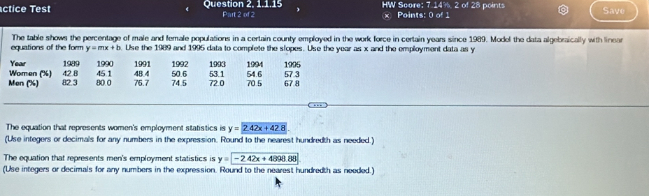 ctice Test Question 2, 1.1.15 HW Score: 7.14%, 2 of 28 points Save
Part 2 of 2 Points: 0 of 1
×
The table shows the percentage of male and female populations in a certain county employed in the work force in certain years since 1989. Model the data algebraically with linear
equations of the form y=mx+b. Use the 1989 and 1995 data to complete the slopes. Use the year as x and the employment data as y
Year 1989 1990 1991 1992 1993 1994 1995
Women ('') 42.8 45 1 48.4 50.6 53.1 54.6 57.3
Men (%) 82.3 80.0 76.7 74.5 72.0 70.5 67.8
The equation that represents women's employment statistics is y=2.42x+42.8
(Use integers or decimals for any numbers in the expression. Round to the nearest hundredth as needed.)
The equation that represents men's employment statistics is y=-2.42x+4898.88
(Use integers or decimals for any numbers in the expression. Round to the nearest hundredth as needed.)