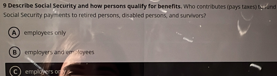 Describe Social Security and how persons qualify for benefits. Who contributes (pays taxes) to lund
Social Security payments to retired persons, disabled persons, and survivors?
Aemployees only
Bemployers and employees
Cemployers only