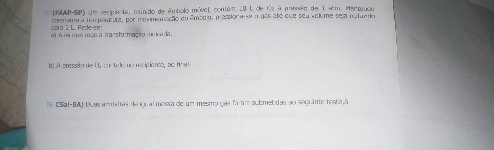 05 (FAAP-SP) Um recipiente, munido de êmbolo móvel, contém 10 L de O: à pressão de 1 atm. Mantendo 
constante a temperatura, por movimentação do êmbolo, pressiona-se o gás até que seu volume seja reduzido 
para 2 L. Pede-se: 
a) A lei que rege a transformação indicada. 
b) A pressão de O₂ contido no recipiente, ao final. 
06 CSal-BA) Duas amostras de igual massa de um mesmo gás foram submetidas ao seguinte teste,à