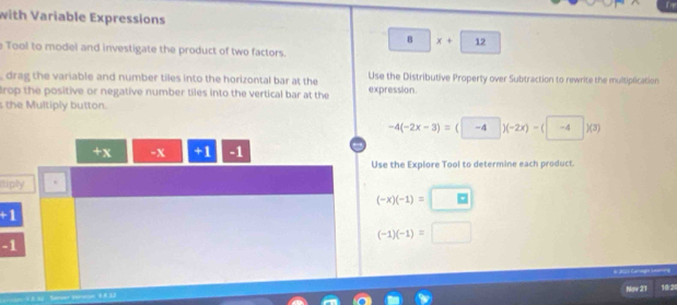 with Variable Expressions
B x+□ 12 
e Tool to model and investigate the product of two factors.
, drag the variable and number tiles into the horizontal bar at the Use the Distributive Property over Subtraction to rewrite the multiplication
rop the positive or negative number tiles into the vertical bar at the expression.
s the Multiply button.
-4(-2x-3)=(□ -4)(-2x)-(□ -4)(3)
1 X -x t 1 -1
Use the Explore Tool to determine each product.
tiply
(-x)(-1)=□
+1
(-1)(-1)= □
-1
do J 1 Caegie Leania
Nov 21 10:2
