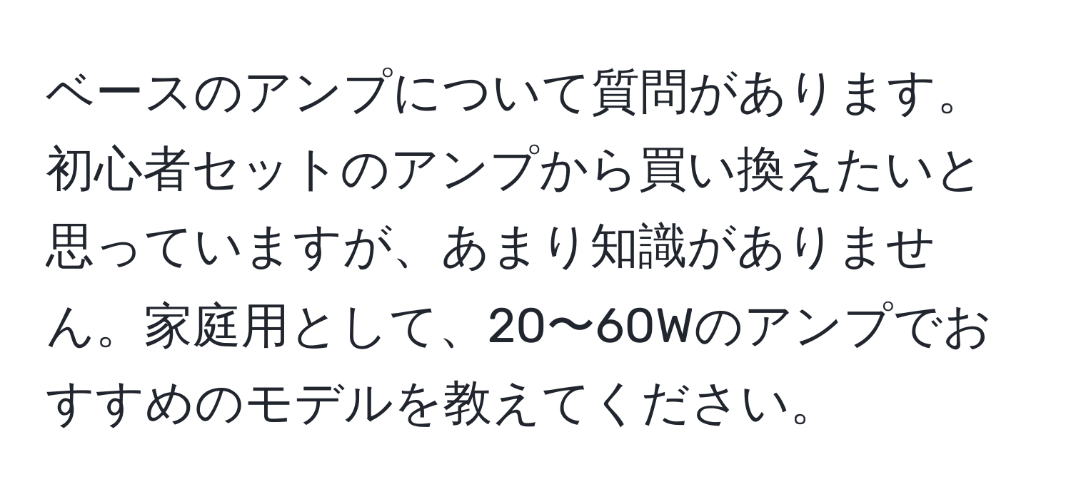 ベースのアンプについて質問があります。初心者セットのアンプから買い換えたいと思っていますが、あまり知識がありません。家庭用として、20〜60Wのアンプでおすすめのモデルを教えてください。