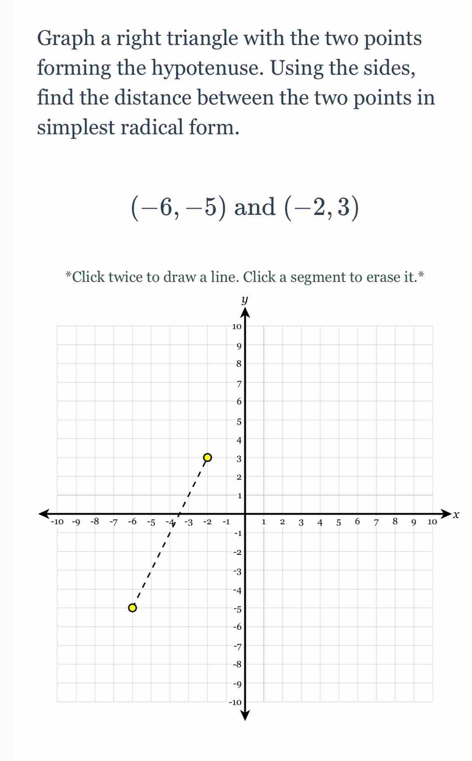 Graph a right triangle with the two points 
forming the hypotenuse. Using the sides, 
find the distance between the two points in 
simplest radical form.
(-6,-5) and (-2,3)
*Click twice to draw a line. Click a segment to erase it.*
x