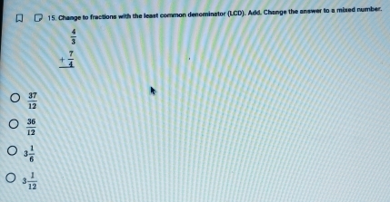 Change to fractions with the least common denominator (LCD). Add. Change the answer to a mixed number.
 4/3 
_ + 7/4 
 37/12 
 36/12 
3 1/6 
3 1/12 