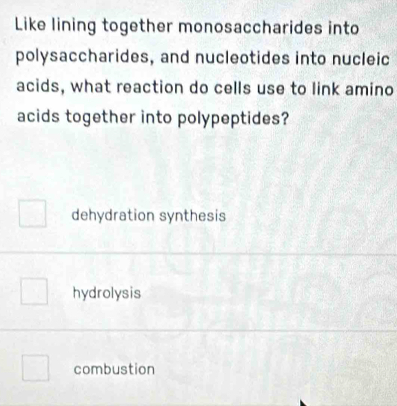 Like lining together monosaccharides into
polysaccharides, and nucleotides into nucleic
acids, what reaction do cells use to link amino
acids together into polypeptides?
dehydration synthesis
hydrolysis
combustion