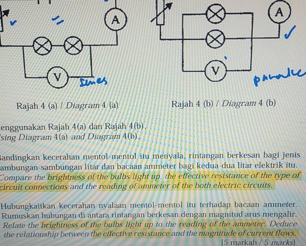 phlwL 
Rajah 4 (a) / Diagram 4 (a) Rajah 4 (b) / Diagram 4 (b) 
enggunakan Rajah 4(a dan Rajah 4(b), 
sing Diagram 4(a) and Diagram 4(b), 
Bandingkan kecerahan mentol-mentol itu menyala, rintangan berkesan bagi jenis 
ambungan-sambungan litar dan bacaan ammeter bagi kedua-dua litar elektrik itu. 
Compare the brightness of the bulbs light up, the effective resistance of the type of 
circuit connections and the reading of ammeter of the both electric circuits. 
Hubungkaitkan kecerahan nyalaan mentol-mentol itu terhadap bacaan ammeter. 
Rumuskan hubungan di antara rintangan berkesan dengan magnitud arus mengalir. 
Relate the brightness of the bulbs light up to the reading of the ammeter. Deduce 
the relationship between the effective resistance and the magnitude of current flows. 
[5 markah / 5 marks]