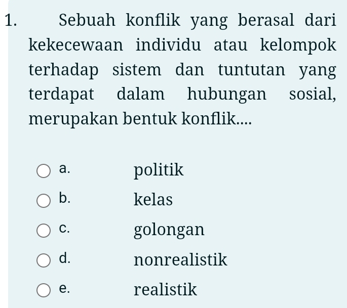 Sebuah konflik yang berasal dari
kekecewaan individu atau kelompok
terhadap sistem dan tuntutan yang
terdapat dalam hubungan sosial,
merupakan bentuk konflik....
a.
politik
b. kelas
C.
golongan
d. nonrealistik
e. realistik