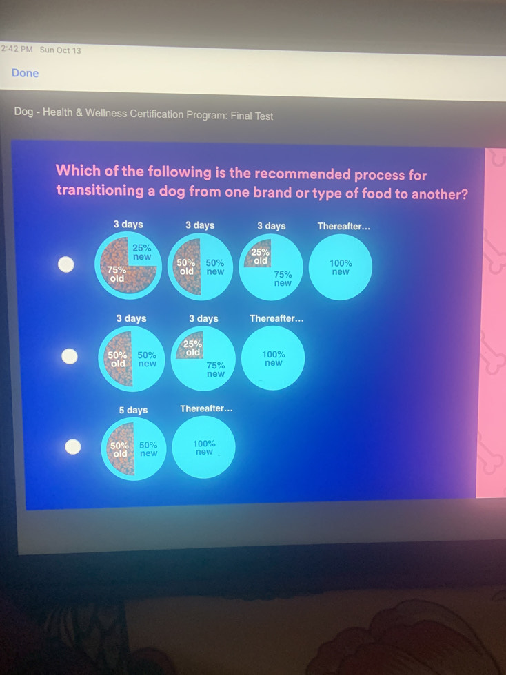 2:42 PM Sun Oct 13 
Done 
Dog - Health & Wellness Certification Program: Final Test 
Which of the following is the recommended process for 
transitioning a dog from one brand or type of food to another?
3 days 3 days 3 days Thereafter...
25% 25%
new 50% 50% old 100%
75% old new 75% new 
old new
3 days 3 days Thereafter...
25°
50% 50% old 100%
old new 75% new 
new
5 days Thereafter...
50% 50% 100%
old new new