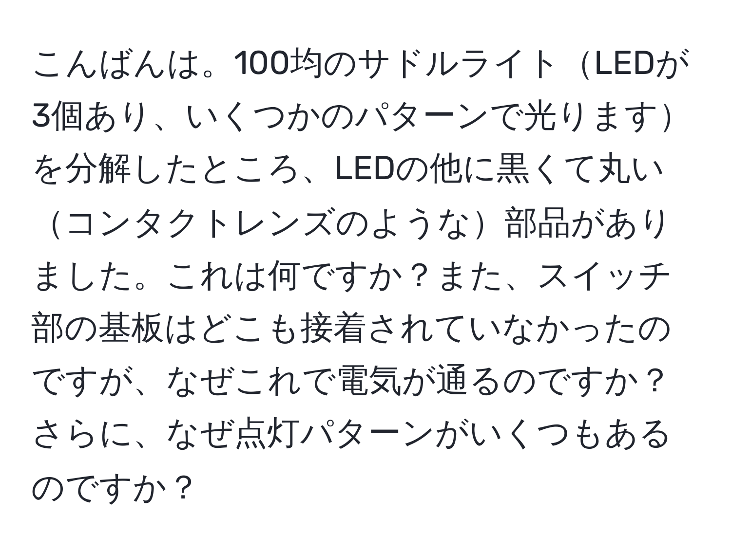 こんばんは。100均のサドルライトLEDが3個あり、いくつかのパターンで光りますを分解したところ、LEDの他に黒くて丸いコンタクトレンズのような部品がありました。これは何ですか？また、スイッチ部の基板はどこも接着されていなかったのですが、なぜこれで電気が通るのですか？さらに、なぜ点灯パターンがいくつもあるのですか？