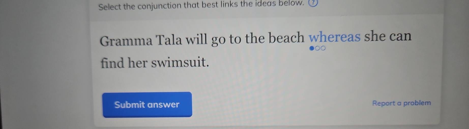 Select the conjunction that best links the ideas below. 
Gramma Tala will go to the beach whereas she can 
find her swimsuit. 
Submit answer Report a problem