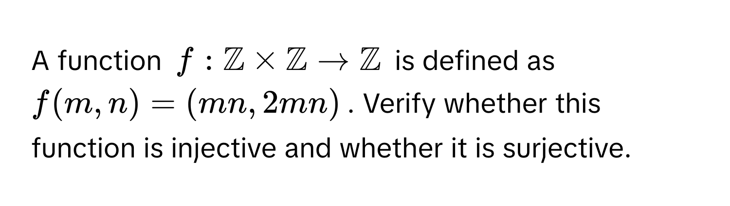 A function $f: mathbbZ * mathbbZ arrow mathbbZ$ is defined as $f(m, n) = (mn, 2mn)$. Verify whether this function is injective and whether it is surjective.