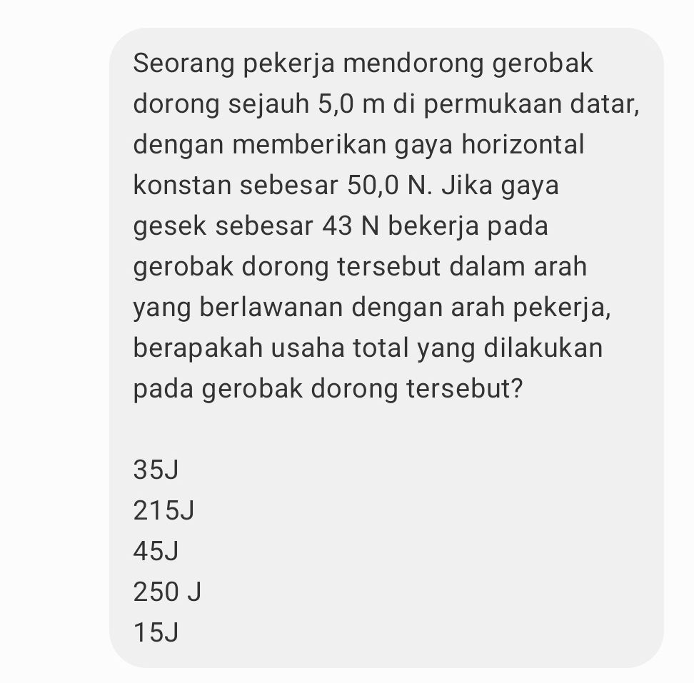 Seorang pekerja mendorong gerobak
dorong sejauh 5,0 m di permukaan datar,
dengan memberikan gaya horizontal
konstan sebesar 50,0 N. Jika gaya
gesek sebesar 43 N bekerja pada
gerobak dorong tersebut dalam arah
yang berlawanan dengan arah pekerja,
berapakah usaha total yang dilakukan
pada gerobak dorong tersebut?
35J
215J
45J
250 J
15J