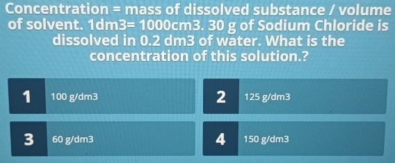 Concentration = mass of dissolved substance / volume
of solvent. 1dm3=1000cm3 30 g of Sodium Chloride is
dissolved in 0.2 dm3 of water. What is the
concentration of this solution.?
2
1 100 g/dm3 125 g/dm3
4
3 60 g/dm3 150 g/dm3