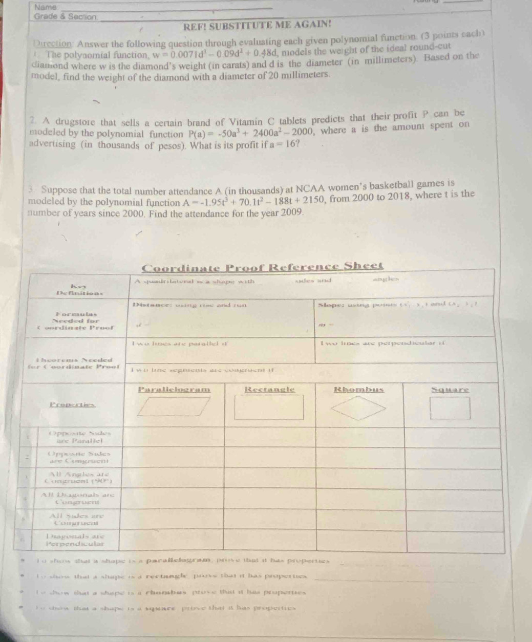 Name_
Grade & Section_
REF! SUBSTITUTE ME AGAIN!
Direction: Answer the following question through evaluating each given polynomial function. (3 points each)
The polyaomial function, w=0.0071d^3-0.09d^2+0.48d , models the werght of the ideal round-cut
diamond where w is the diamond’s weight (in carats) and d is the diameter (in millimeters). Based on the
model, find the weight of the diamond with a diameter of 20 millimeters.
?. A drugstore that sells a certain brand of Vitamin C tablets predicts that their profit P can be
modeled by the polynomial function P(a)=-50a^3+2400a^2-2000 , where a is the amount spent on
advertising (in thousands of pesos). What is its profit if a=16 ?
3. Suppose that the total number attendance A (in thousands) at NCAA women’s basketball games is
modeled by the polynomial function A=-1.95t^3+70.1t^2-188t+2150 , from 2000 to 2018, where t is the
number of years since 2000. Find the attendance for the year 2009.
_
o show that a shape is a rectanglc, prove that it has propetties _
te dow tht a shape is a chombes prove thist it has properties
o show that a shape ts a squace prove that i has properties