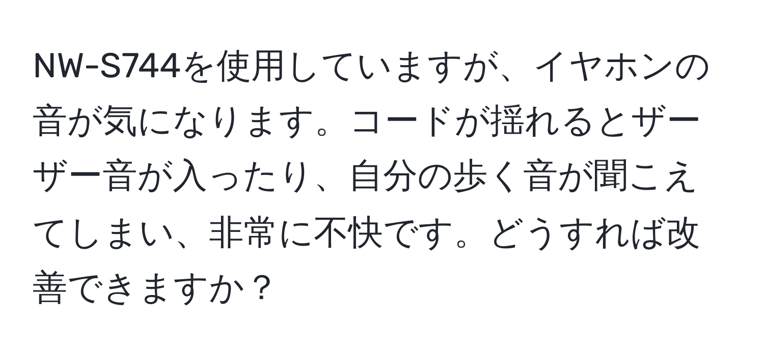 NW-S744を使用していますが、イヤホンの音が気になります。コードが揺れるとザーザー音が入ったり、自分の歩く音が聞こえてしまい、非常に不快です。どうすれば改善できますか？