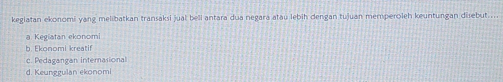 kegiatan ekonomi yang melibatkan transaksi jual beli antara dua negara atau lebih dengan tujuan memperoleh keuntungan disebut....
a. Kegiatan ekonomi
b. Ekonomi kreatif
c. Pedagangan internasional
d. Keunggulan ekonomi