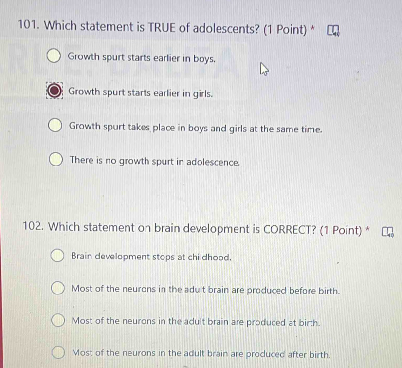 Which statement is TRUE of adolescents? (1 Point) *
Growth spurt starts earlier in boys.
Growth spurt starts earlier in girls.
Growth spurt takes place in boys and girls at the same time.
There is no growth spurt in adolescence.
102. Which statement on brain development is CORRECT? (1 Point) *
Brain development stops at childhood.
Most of the neurons in the adult brain are produced before birth.
Most of the neurons in the adult brain are produced at birth.
Most of the neurons in the adult brain are produced after birth.