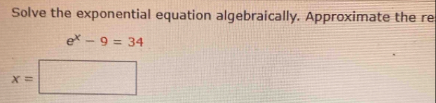 Solve the exponential equation algebraically. Approximate the re
e^x-9=34
x=□