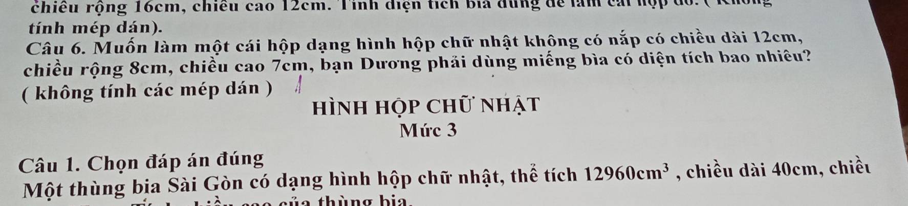 rhiêu rộng 16cm, chiều cao 12cm. Tinh điện tích bia đùng để làm cái hộp đỏ. 
tính mép dán). 
Câu 6. Muốn làm một cái hộp dạng hình hộp chữ nhật không có nắp có chiều dài 12cm, 
chiều rộng 8cm, chiều cao 7cm, bạn Dương phải dùng miếng bìa có diện tích bao nhiêu? 
( không tính các mép dán ) 
hình họp chữ nhật 
Mức 3 
Câu 1. Chọn đáp án đúng 
Một thùng bịa Sài Gòn có dạng hình hộp chữ nhật, thể tích 12960cm^3 , chiều dài 40cm, chiều 
thùng bia