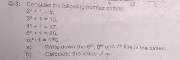 9 frac 12-frac 3
Q-3: Consider the following number pattern:
2^2+1=5,
3^2+1=10,
4^2+1=17.
5^2+1=26,
m^2+1=170
a) Write down the 5^(th), 6^(th) and 7^(th) line of the pattern. 
b) Calculate the value of m.