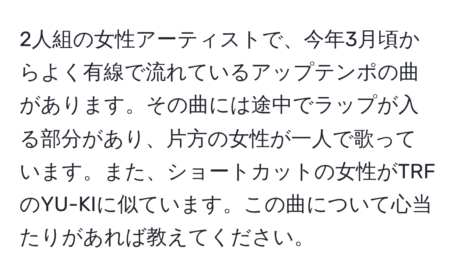 2人組の女性アーティストで、今年3月頃からよく有線で流れているアップテンポの曲があります。その曲には途中でラップが入る部分があり、片方の女性が一人で歌っています。また、ショートカットの女性がTRFのYU-KIに似ています。この曲について心当たりがあれば教えてください。