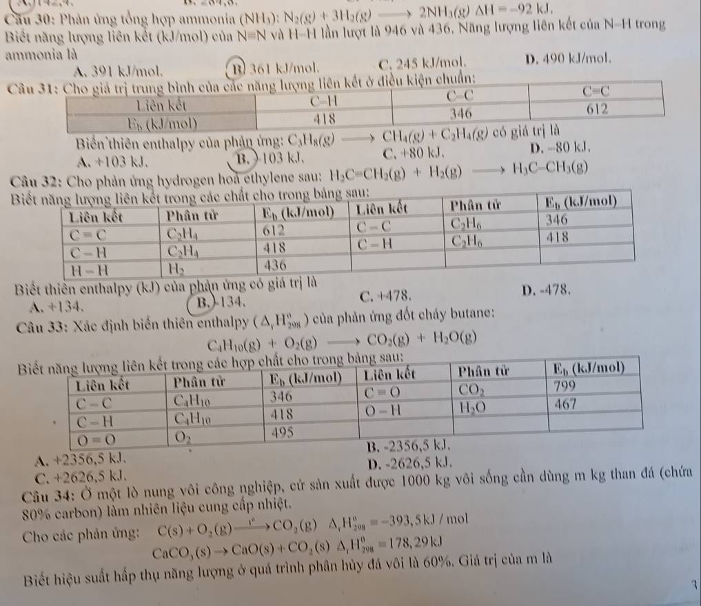 ()
*  Cầu 30: Phản ứng tổng hợp ammonia (NH_3):N_2(g)+3H_2(g)to 2NH_3(g)Delta H=-92kJ,
Biết năng lượng liên kết (kJ/mol) của N=N và H-H lần lượt là 946 và 436. Năng lượng liên kết của N-H trong
ammonia là
A. 391 kJ/mol. B 361 kJ/mol. C. 245 kJ/mol. D. 490 kJ/mol.
C
Biển thiên enthalpy của phản ứng: C_3H_8(g)to CH_4(g)+C_2H_4(g)
A. +103 kJ. B.  103 kJ. C. +80 kJ.
D. - 80kJ
Câu 32: Cho phản ứng hydrogen hoa ethylene sau: H_2C=CH_2(g)+H_2(g)to H_3C-CH_3(g)
Biết thiển enthalpy (kJ) của phản ứng có
A. +134. B.-134. C. +478. D. -478.
Câu 33: Xác định biến thiên enthalpy (△ _rH_(208)°) * của phản ứng đốt cháy butane:
C_4H_10(g)+O_2(g)to CO_2(g)+H_2O(g)
A. +2356,5 kJ.
C. +2626,5 kJ. D. -2626,5 kJ.
Câu 34: Ở một lò nung vôi công nghiệp, cứ sản xuất được 1000 kg vôi sống cần dùng m kg than đá (chứa
80% carbon) làm nhiên liệu cung cấp nhiệt.
C(s)+O_2(g)xrightarrow f°CO_2(g)Delta _1H_(208)°=-393,5kJ/mol
Cho các phản ứng: CaCO_3(s)to CaO(s)+CO_2(s)△ _rH_(298)^o=178,29kJ
Biết hiệu suất hấp thụ năng lượng ở quá trình phân hủy đá vôi là 60%. Giá trị của m là
3