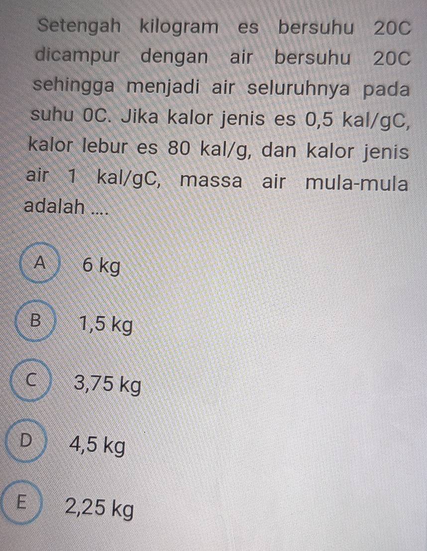 Setengah kilogram es bersuhu 20C
dicampur dengan air bersuhu 20C
sehingga menjadi air seluruhnya pada
suhu 0C. Jika kalor jenis es 0,5 kal/gC,
kalor lebur es 80 kal/g, dan kalor jenis
air 1 kal/gC, massa air mula-mula
adalah ....
A 6 kg
B  1,5 kg
C ) 3,75 kg
D ) 4,5 kg
E 2,25 kg