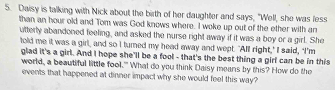 Daisy is talking with Nick about the birth of her daughter and says, "Well, she was less 
than an hour old and Tom was God knows where. I woke up out of the ether with an 
utterly abandoned feeling, and asked the nurse right away if it was a boy or a girl. She 
told me it was a girl, and so I turned my head away and wept. 'All right,’ I said, ‘I’m 
glad it's a girl. And I hope she'll be a fool - that's the best thing a girl can be in this 
world, a beautiful little fool.'" What do you think Daisy means by this? How do the 
events that happened at dinner impact why she would feel this way?