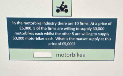 In the motorbike industry there are 10 firms. At a price of
£5,000, 5 of the firms are willing to supply 30,000
motorbikes each whilst the other 5 are willing to supply
50,000 motorbikes each. What is the market supply at this 
price of £5,000? 
motorbikes