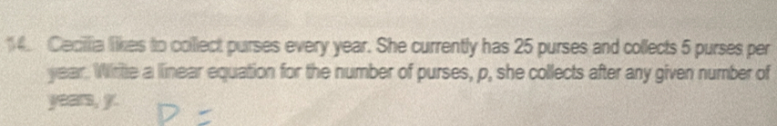 Cecillia likes to collect purses every year. She currently has 25 purses and collects 5 purses per
year. Write a linear equation for the number of purses, p, she collects after any given number of
years, y.