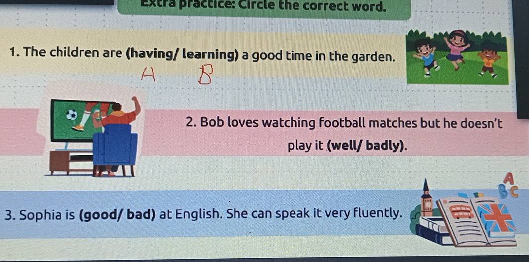 Extra practice: Circle the correct word. 
1. The children are (having/ learning) a good time in the garden. 
2. Bob loves watching football matches but he doesn’t 
play it (well/ badly). 
3. Sophia is (good/ bad) at English. She can speak it very fluently.