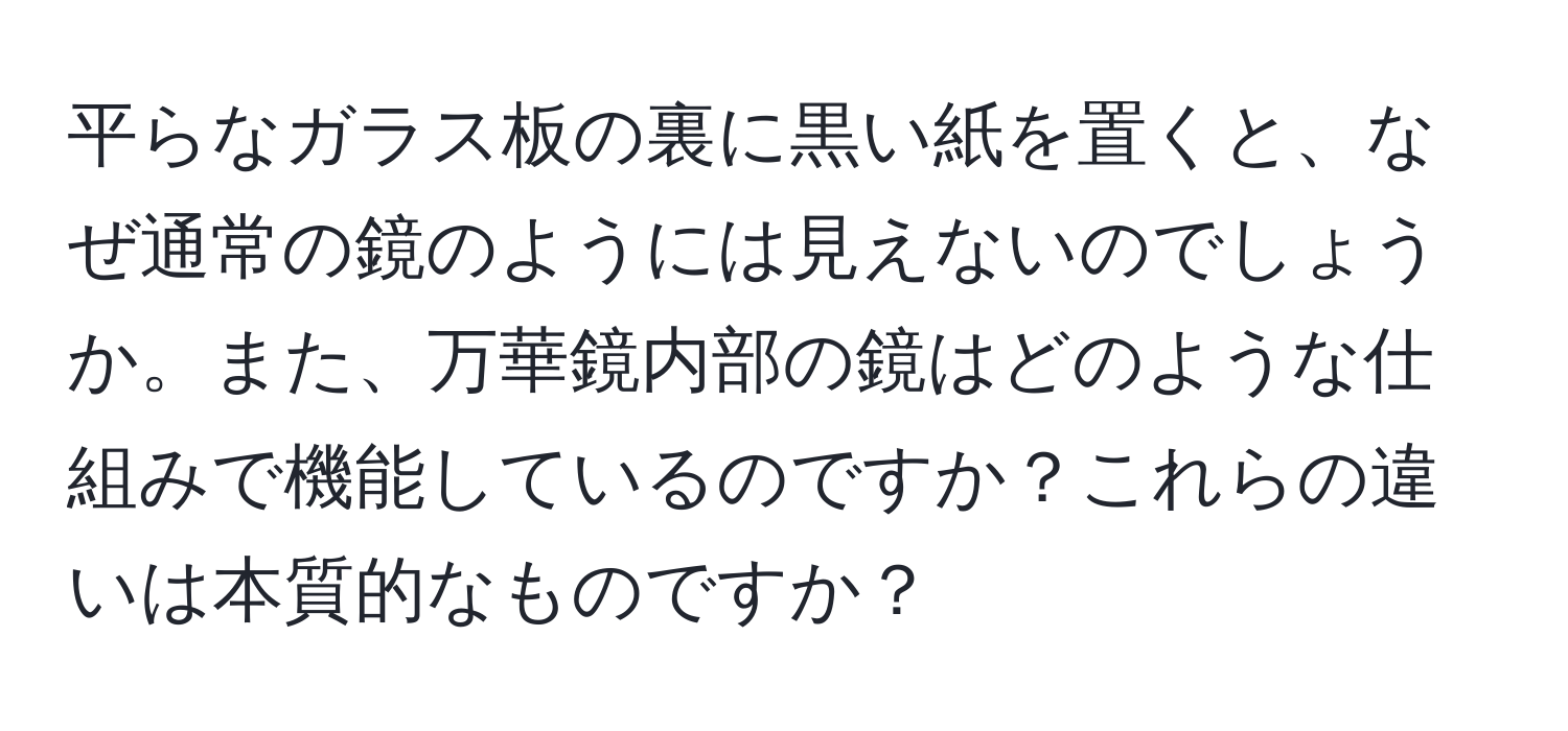 平らなガラス板の裏に黒い紙を置くと、なぜ通常の鏡のようには見えないのでしょうか。また、万華鏡内部の鏡はどのような仕組みで機能しているのですか？これらの違いは本質的なものですか？