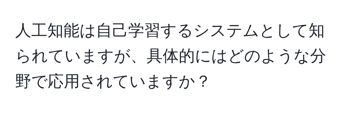 人工知能は自己学習するシステムとして知られていますが、具体的にはどのような分野で応用されていますか？