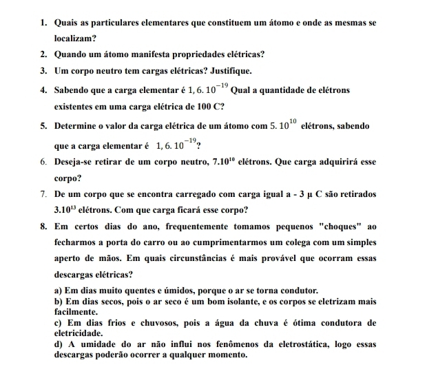 Quais as particulares elementares que constituem um átomo e onde as mesmas se
localizam?
2. Quando um átomo manifesta propriedades elétricas?
3. Um corpo neutro tem cargas elétricas? Justifique.
4. Sabendo que a carga elementar é 1, 6.10^(-19) Qual a quantidade de elétrons
existentes em uma carga elétrica de 100 C?
5. Determine o valor da carga elétrica de um átomo com 5. 10^(10) elétrons, sabendo
que a carga elementar é 1,6.10^(-19) ?
6. Deseja-se retirar de um corpo neutro, 7.10^(10) elétrons. Que carga adquirirá esse
corpo?
7. De um corpo que se encontra carregado com carga igual a-3 μ C são retirados
3.10^(13) elétrons. Com que carga ficará esse corpo?
8. Em certos dias do ano, frequentemente tomamos pequenos "choques" ao
fecharmos a porta do carro ou ao cumprimentarmos um colega com um simples
aperto de mãos. Em quais circunstâncias é mais provável que ocorram essas
descargas elétricas?
a) Em dias muito quentes e úmidos, porque o ar se torna condutor.
b) Em dias secos, pois o ar seco é um bom isolante, e os corpos se eletrizam mais
facilmente.
c) Em dias frios e chuvosos, pois a água da chuva é ótima condutora de
eletricidade.
d) A umidade do ar não influi nos fenômenos da eletrostática, logo essas
descargas poderão ocorrer a qualquer momento.