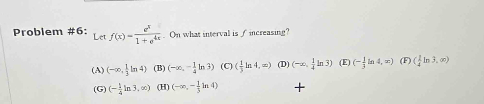 Problem #6: Let f(x)= e^x/1+e^(4x) . On what interval is f increasing?
(A) (-∈fty , 1/3 ln 4) (B) (-∈fty ,- 1/4 ln 3) (C) ( 1/3 ln 4,∈fty ) (D) (-∈fty , 1/4 ln 3) (E) (- 1/3 ln 4,∈fty ) (F) ( 1/4 ln 3,∈fty )
(G) (- 1/4 ln 3,∈fty ) (H) (-∈fty ,- 1/3 ln 4)