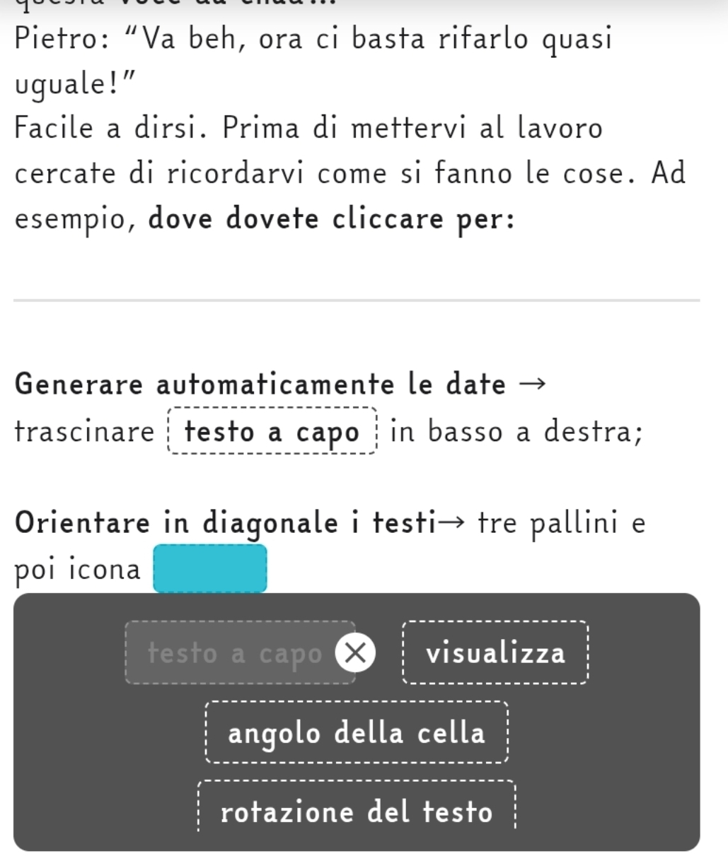 Pietro: “Va beh, ora ci basta rifarlo quasi 
uguale!” 
Facile a dirsi. Prima di mettervi al lavoro 
cercate di ricordarvi come si fanno le cose. Ad 
esempio, dove dovete cliccare per: 
Generare automaticamente le date 
trascinare ┊ testo a capo ┆in basso a destra; 
Orientare in diagonale i testi→ tre pallini e 
poi icona 
testo a capo X visualizza 
angolo della cella 
rotazione del testo