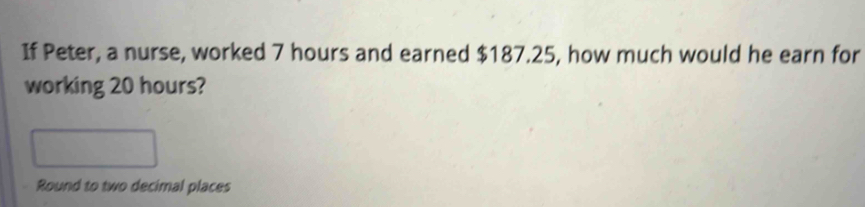 If Peter, a nurse, worked 7 hours and earned $187.25, how much would he earn for 
working 20 hours? 
Round to two decimal places