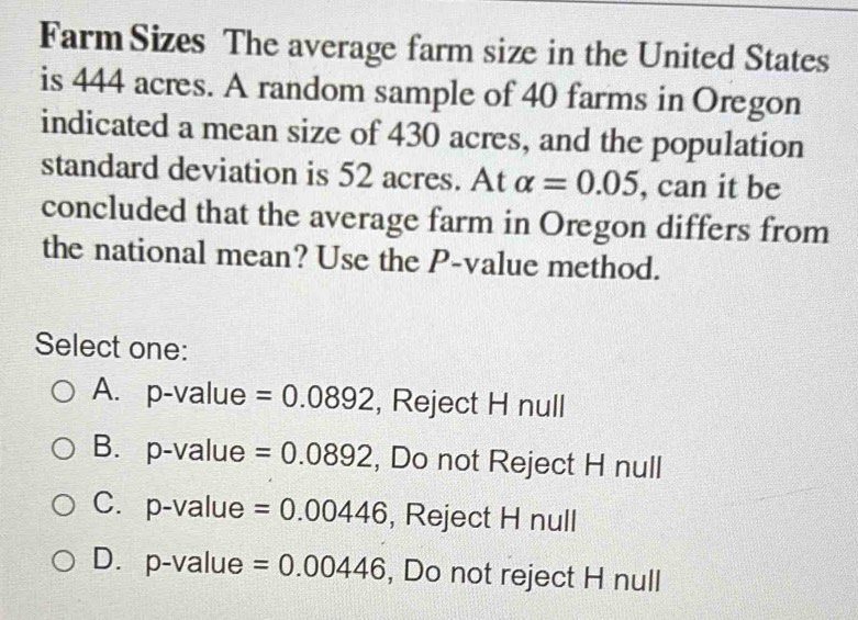 Farm Sizes The average farm size in the United States
is 444 acres. A random sample of 40 farms in Oregon
indicated a mean size of 430 acres, and the population
standard deviation is 52 acres. At alpha =0.05 , can it be
concluded that the average farm in Oregon differs from
the national mean? Use the P -value method.
Select one:
A. p-value =0.0892 , Reject H null
B. p-value =0.0892 , Do not Reject H null
C.p-value =0.00446 , Reject H null
D. p-value =0.00446 , Do not reject H null