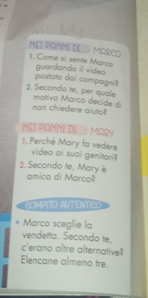 NEI PANNI DI . . MARCO 
1. Come si sente Marco 
guardando il video 
postato dai compagni? 
2. Secondo te, per quale 
motivo Marco decide di 
non chiedere aiuto? 
NEI PANNI DL. . MARY 
1. Perché Mary fa vedere 
video ai suoi genitori? 
2. Secondo te, Mary è 
amica di Marco? 
COMPITO AUTENTICO 
Marco sceglie la 
vendetta. Secondo te, 
c'erano altre alternative? 
Elencane almeno tre.