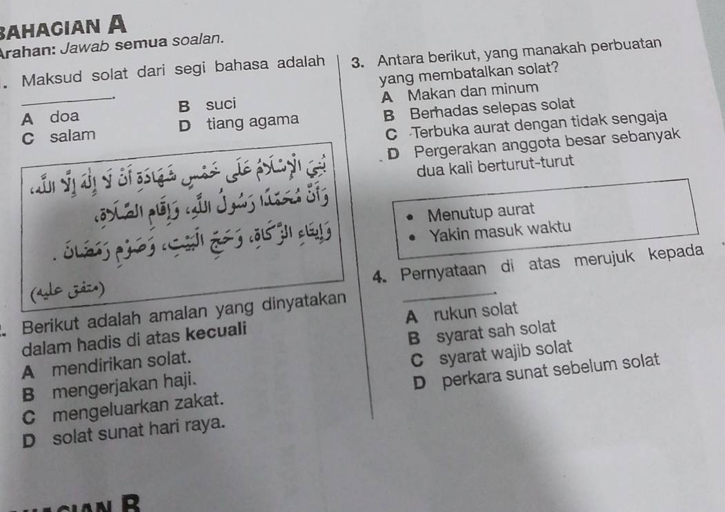 βahagian A
Arahan: Jawab semua soalan.
. Maksud solat dari segi bahasa adalah 3. Antara berikut, yang manakah perbuatan
yang membatalkan solat?
A doa B suci A Makan dan minum
C salam D tiang agama B Berhadas selepas solat
C Terbuka aurat dengan tidak sengaja
C D Pergerakan anggota besar sebanyak
dua kali berturut-turut

Menutup aurat
Yakin masuk waktu
4. Pernyataan di atas merujuk kepada
(alo jázo)
Berikut adalah amalan yang dinyatakan
_
dalam hadis di atas kecuali A rukun solat
A mendirikan solat. B syarat sah solat
B mengerjakan haji. C syarat wajib solat
Cmengeluarkan zakat. D perkara sunat sebelum solat
D solat sunat hari raya.