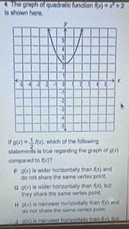 The graph of quadratic function f(x)=x^2+2
is shown here.
If g(x)= 1/2 f(x) , which of the following
statements is true regarding the graph of g(x)
compared to f(x) ?
F g(x) is wider horizontally than f(x) and
do not share the same vertex point.
G g(x) is wider horizontally than f(x) , but
they share the same vertex point.
H g(x) is narrower horizontally than f(x) and
do not share the same vertex point.
g(x) is narrower horizontally than . f(x) , but